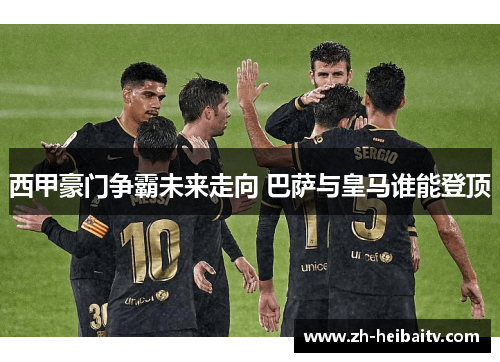 西甲豪门争霸未来走向 巴萨与皇马谁能登顶 西甲豪门争霸未来走向 巴萨与皇马谁能登顶