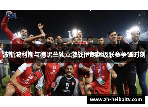 波斯波利斯与德黑兰独立激战伊朗超级联赛争锋时刻