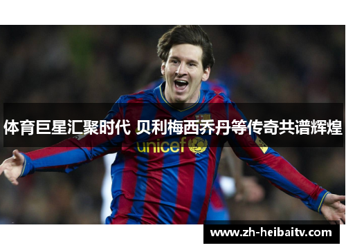 体育巨星汇聚时代 贝利梅西乔丹等传奇共谱辉煌 体育巨星汇聚时代 贝利梅西乔丹等传奇共谱辉煌
